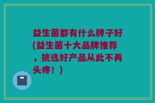 益生菌都有什么牌子好(益生菌十大品牌推荐，挑选好产品从此不再头疼！)