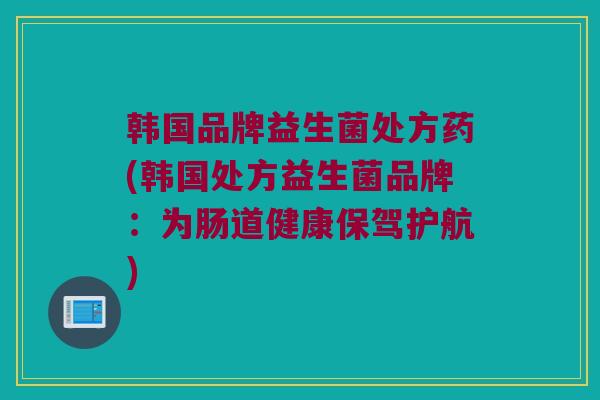 韩国品牌益生菌处方药(韩国处方益生菌品牌：为肠道健康保驾护航)