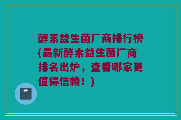 酵素益生菌厂商排行榜(最新酵素益生菌厂商排名出炉，查看哪家更值得信赖！)
