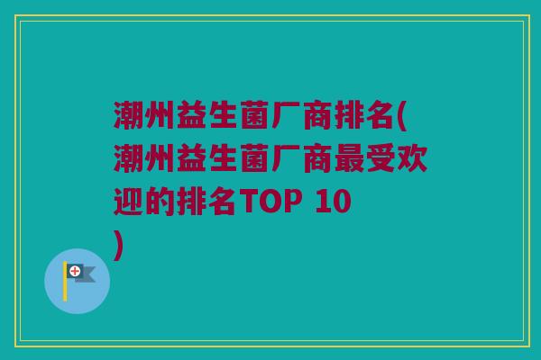 潮州益生菌厂商排名(潮州益生菌厂商受欢迎的排名TOP 10) 潮州益生菌厂商排名(潮州益生菌厂商受欢迎的排名TOP 10)