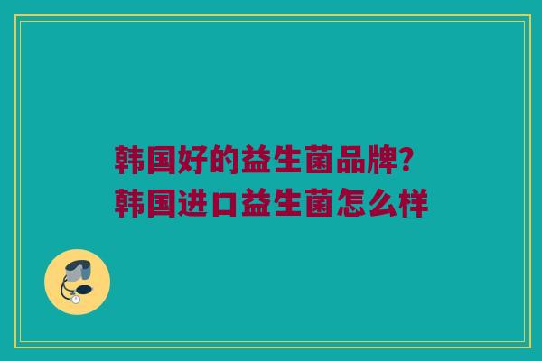 韩国好的益生菌品牌？韩国进口益生菌怎么样