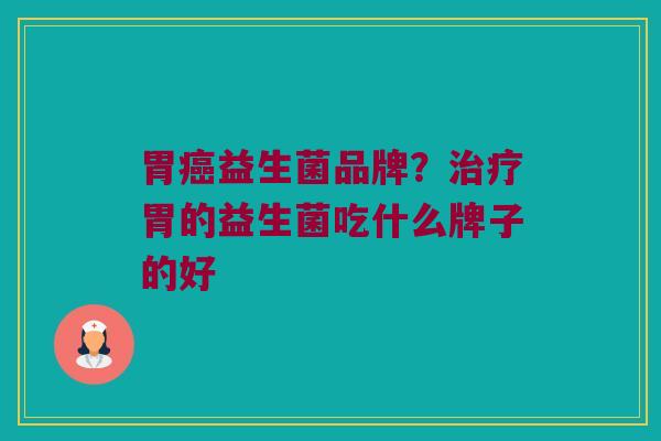 胃癌益生菌品牌？治疗胃的益生菌吃什么牌子的好