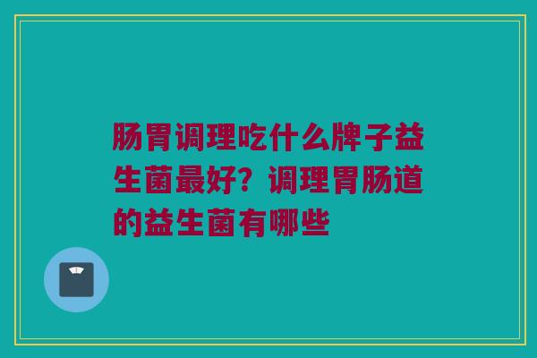 肠胃调理吃什么牌子益生菌最好？调理胃肠道的益生菌有哪些