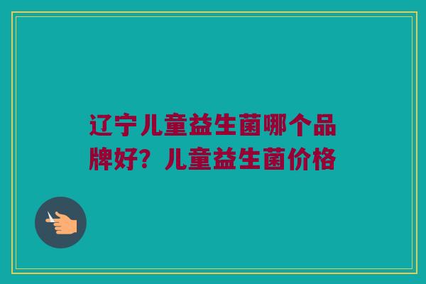 辽宁儿童益生菌哪个品牌好？儿童益生菌价格