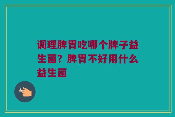调理脾胃吃哪个牌子益生菌？脾胃不好用什么益生菌