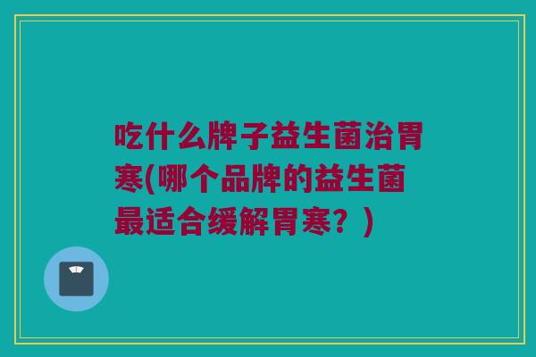 吃什么牌子益生菌治胃寒(哪个品牌的益生菌最适合缓解胃寒？)