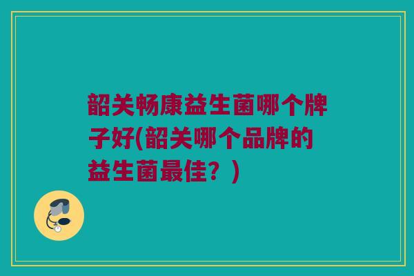 韶关畅康益生菌哪个牌子好(韶关哪个品牌的益生菌最佳？)