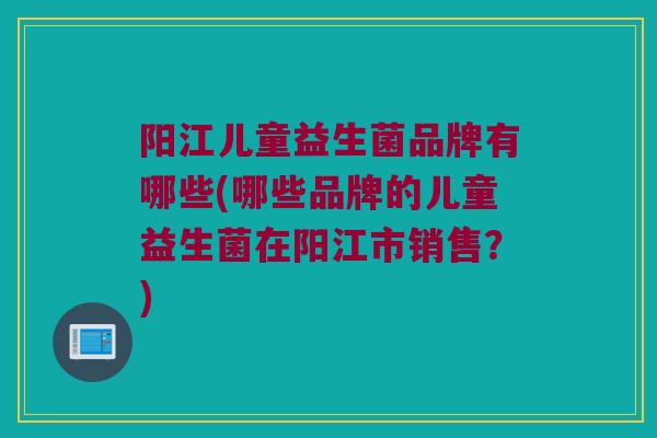 阳江儿童益生菌品牌有哪些(哪些品牌的儿童益生菌在阳江市销售？)