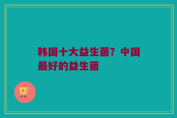 韩国十大益生菌？中国最好的益生菌