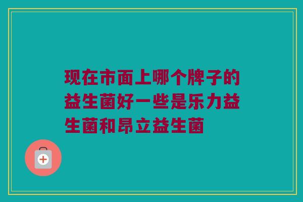 现在市面上哪个牌子的益生菌好一些是乐力益生菌和昂立益生菌