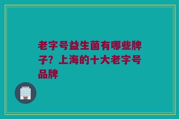 老字号益生菌有哪些牌子？上海的十大老字号品牌