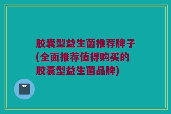 胶囊型益生菌推荐牌子(全面推荐值得购买的胶囊型益生菌品牌)
