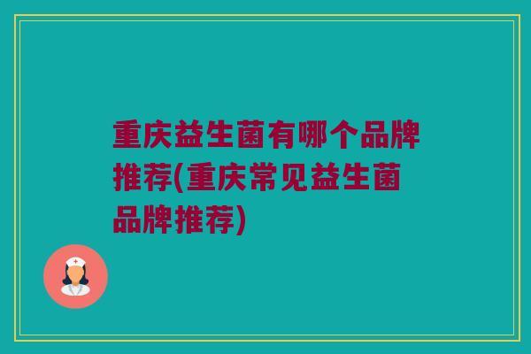 重庆益生菌有哪个品牌推荐(重庆常见益生菌品牌推荐)