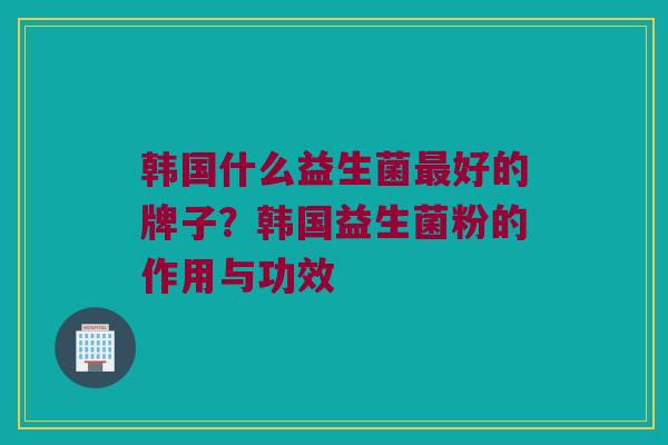 韩国什么益生菌最好的牌子？韩国益生菌粉的作用与功效