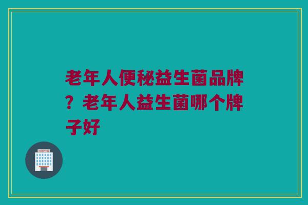 老年人便秘益生菌品牌？老年人益生菌哪个牌子好