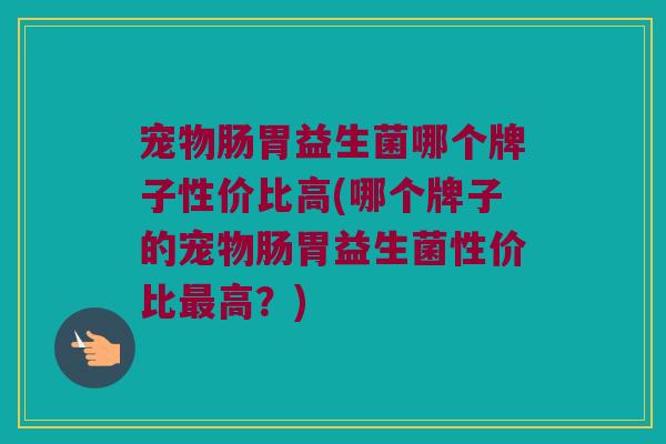 宠物肠胃益生菌哪个牌子性价比高(哪个牌子的宠物肠胃益生菌性价比最高？)