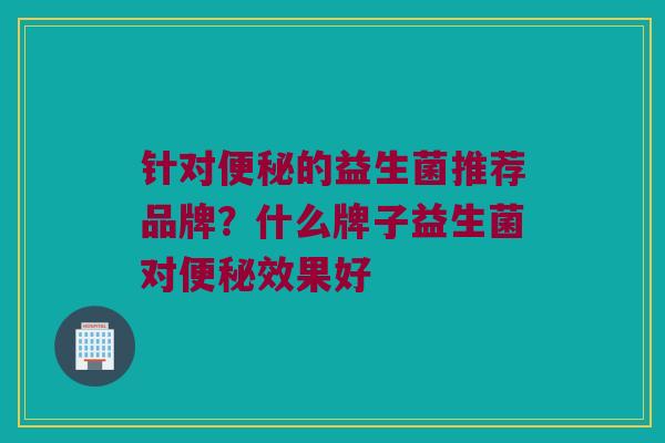 针对便秘的益生菌推荐品牌？什么牌子益生菌对便秘效果好