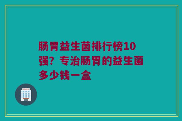 肠胃益生菌排行榜10强？专治肠胃的益生菌多少钱一盒