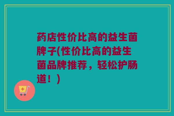 药店性价比高的益生菌牌子(性价比高的益生菌品牌推荐，轻松护肠道！)