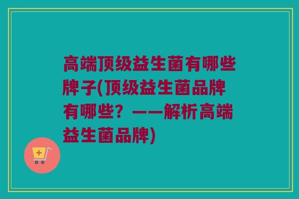 高端顶级益生菌有哪些牌子(顶级益生菌品牌有哪些？——解析高端益生菌品牌)