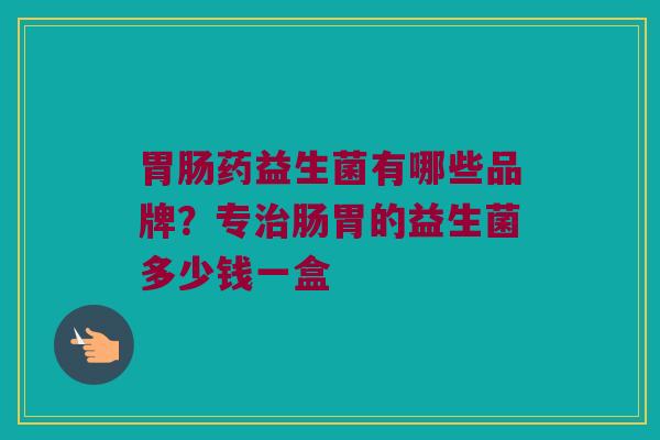 胃肠药益生菌有哪些品牌？专治肠胃的益生菌多少钱一盒
