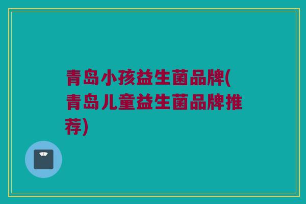 青岛小孩益生菌品牌(青岛儿童益生菌品牌推荐)