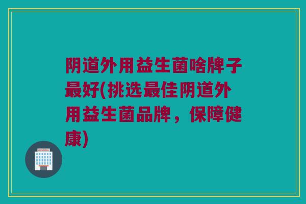 阴道外用益生菌啥牌子最好(挑选最佳阴道外用益生菌品牌，保障健康)