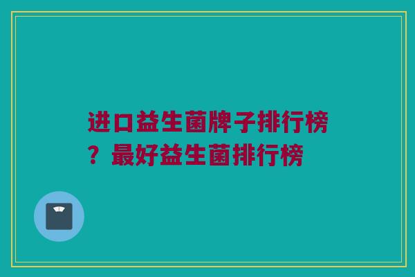 进口益生菌牌子排行榜？最好益生菌排行榜