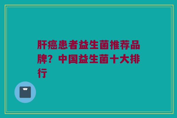 肝癌患者益生菌推荐品牌？中国益生菌十大排行