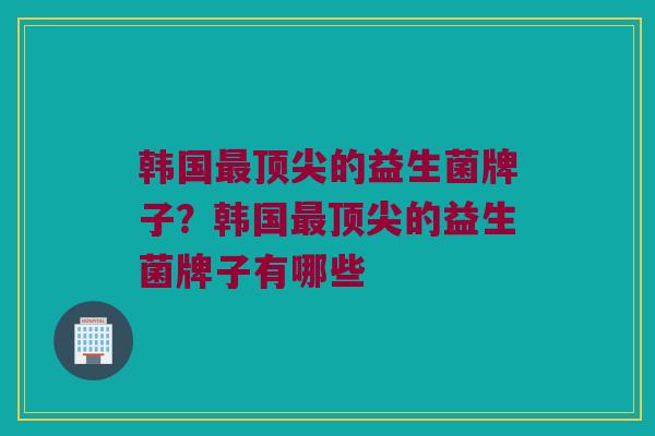 韩国最顶尖的益生菌牌子？韩国最顶尖的益生菌牌子有哪些