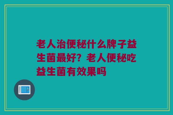 老人治便秘什么牌子益生菌最好？老人便秘吃益生菌有效果吗
