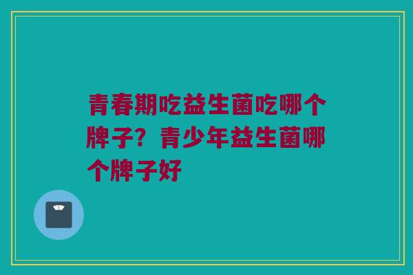 青春期吃益生菌吃哪个牌子？青少年益生菌哪个牌子好
