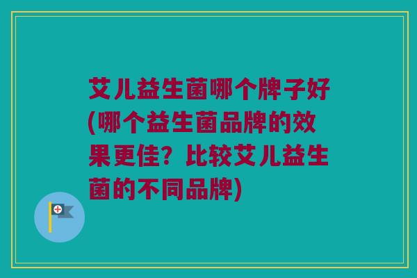 艾儿益生菌哪个牌子好(哪个益生菌品牌的效果更佳？比较艾儿益生菌的不同品牌)