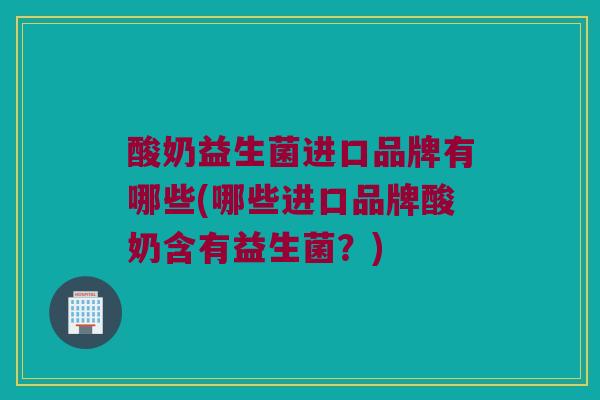 酸奶益生菌进口品牌有哪些(哪些进口品牌酸奶含有益生菌？)
