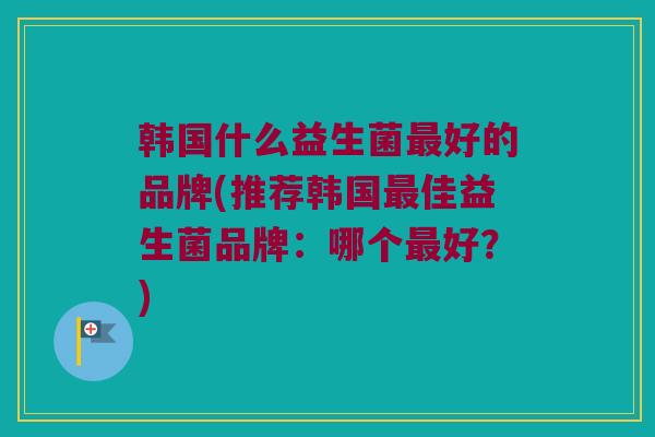 韩国什么益生菌最好的品牌(推荐韩国最佳益生菌品牌：哪个最好？)