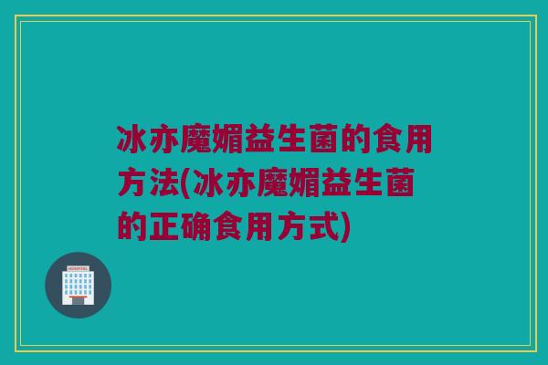 冰亦魔媚益生菌的食用方法(冰亦魔媚益生菌的正确食用方式)