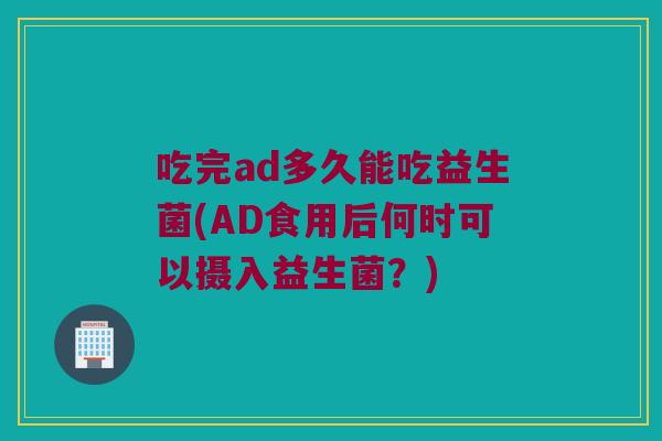吃完ad多久能吃益生菌(AD食用后何时可以摄入益生菌？)