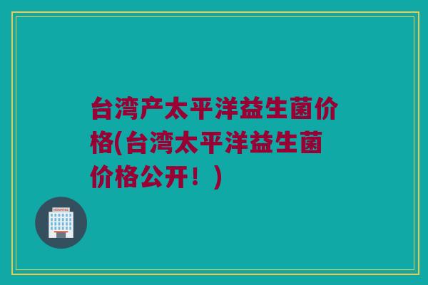 台湾产太平洋益生菌价格(台湾太平洋益生菌价格公开！)
