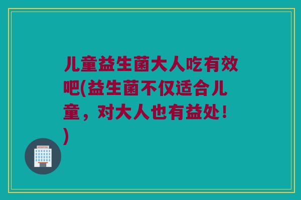 儿童益生菌大人吃有效吧(益生菌不仅适合儿童，对大人也有益处！)