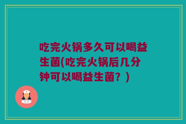 吃完火锅多久可以喝益生菌(吃完火锅后几分钟可以喝益生菌？)