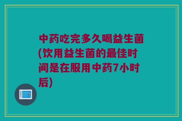 中药吃完多久喝益生菌(饮用益生菌的最佳时间是在服用中药7小时后)