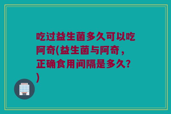 吃过益生菌多久可以吃阿奇(益生菌与阿奇，正确食用间隔是多久？)