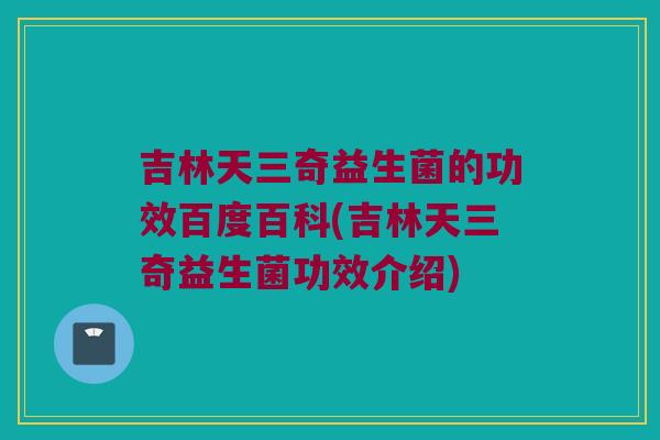 吉林天三奇益生菌的功效百度百科(吉林天三奇益生菌功效介绍) 吉林天三奇益生菌的功效百度百科(吉林天三奇益生菌功效介绍)