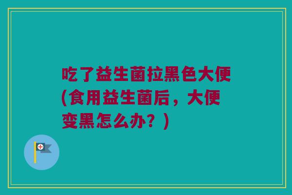 吃了益生菌拉黑色大便(食用益生菌后，大便变黑怎么办？)
