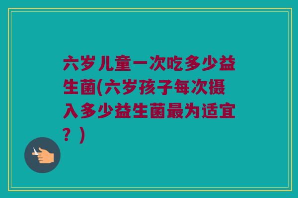 六岁儿童一次吃多少益生菌(六岁孩子每次摄入多少益生菌最为适宜？)