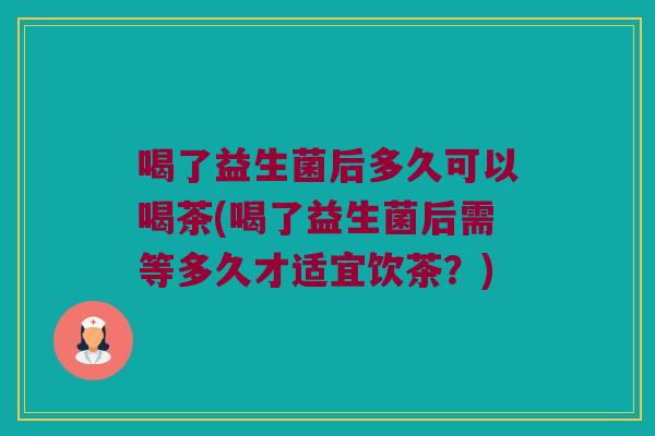 喝了益生菌后多久可以喝茶(喝了益生菌后需等多久才适宜饮茶？)