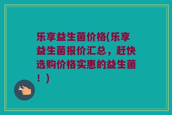 乐享益生菌价格(乐享益生菌报价汇总，赶快选购价格实惠的益生菌！)