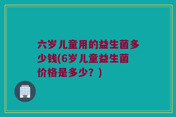 六岁儿童用的益生菌多少钱(6岁儿童益生菌价格是多少？)
