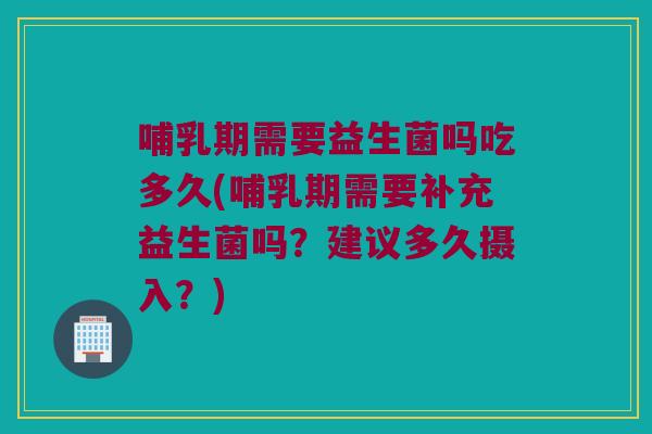 哺乳期需要益生菌吗吃多久(哺乳期需要补充益生菌吗？建议多久摄入？)