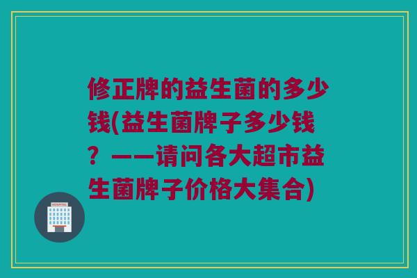 修正牌的益生菌的多少钱(益生菌牌子多少钱？——请问各大超市益生菌牌子价格大集合)